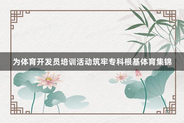 为体育开发员培训活动筑牢专科根基体育集锦