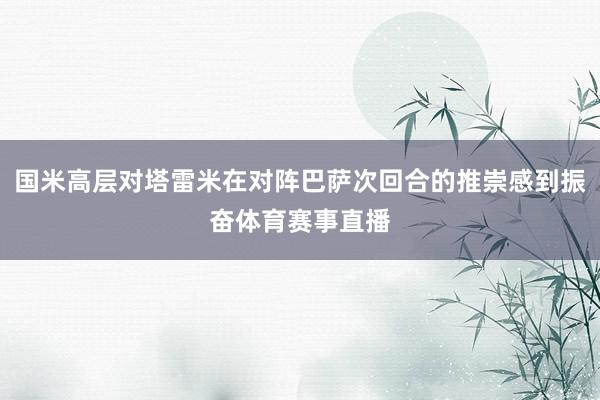国米高层对塔雷米在对阵巴萨次回合的推崇感到振奋体育赛事直播