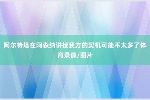 阿尔特塔在阿森纳讲授我方的契机可能不太多了体育录像/图片