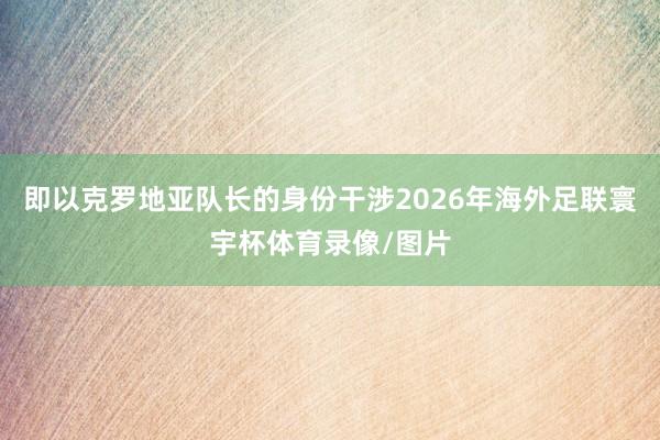 即以克罗地亚队长的身份干涉2026年海外足联寰宇杯体育录像/图片