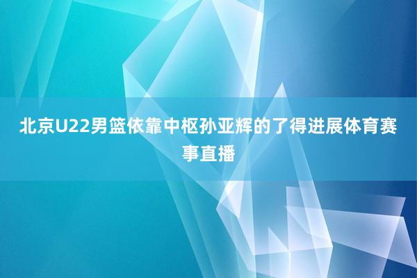 北京U22男篮依靠中枢孙亚辉的了得进展体育赛事直播
