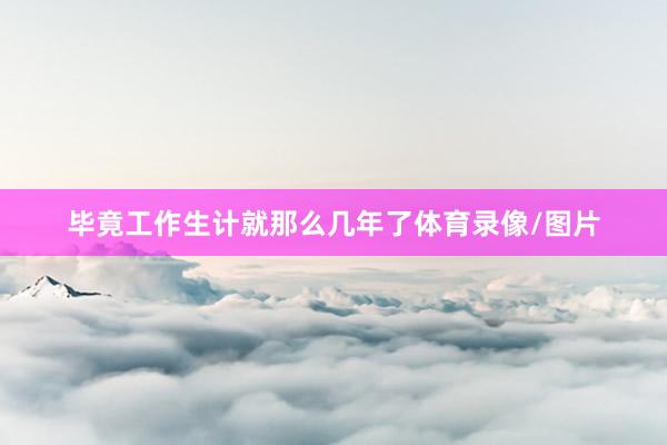 毕竟工作生计就那么几年了体育录像/图片