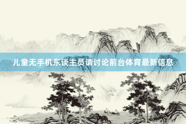 儿童无手机东谈主员请讨论前台体育最新信息