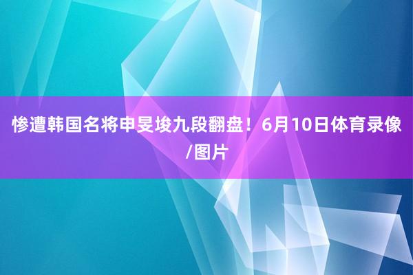 惨遭韩国名将申旻埈九段翻盘！6月10日体育录像/图片