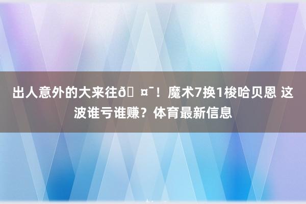 出人意外的大来往🤯！魔术7换1梭哈贝恩 这波谁亏谁赚？体育最新信息