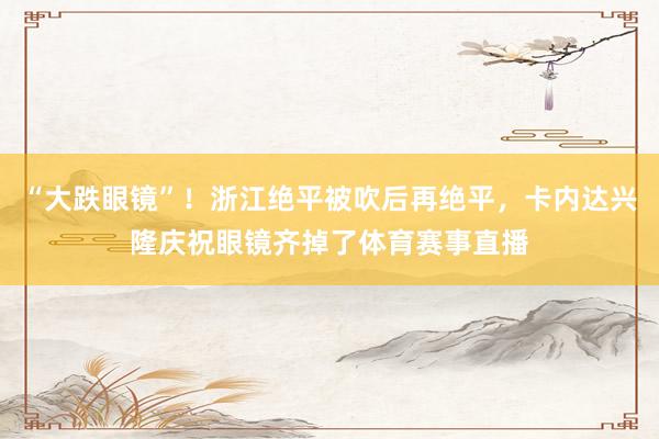 “大跌眼镜”！浙江绝平被吹后再绝平，卡内达兴隆庆祝眼镜齐掉了体育赛事直播