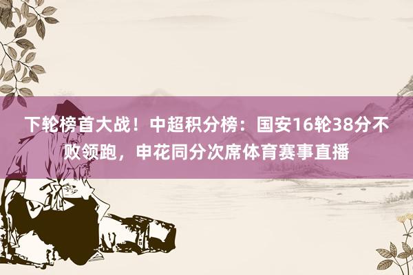 下轮榜首大战！中超积分榜：国安16轮38分不败领跑，申花同分次席体育赛事直播