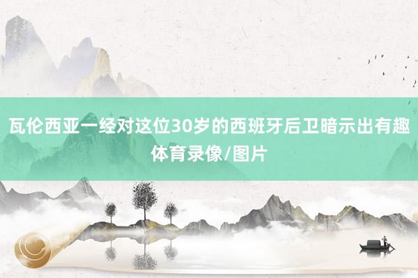 瓦伦西亚一经对这位30岁的西班牙后卫暗示出有趣体育录像/图片