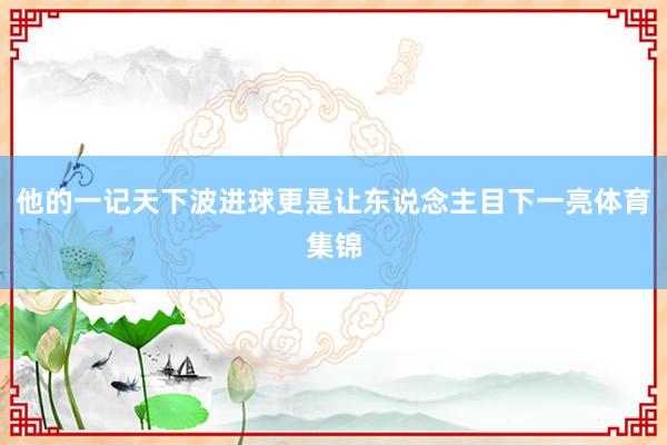他的一记天下波进球更是让东说念主目下一亮体育集锦