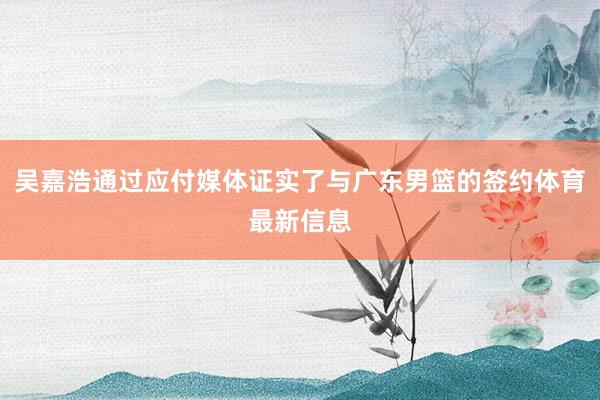 吴嘉浩通过应付媒体证实了与广东男篮的签约体育最新信息