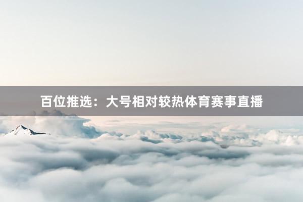 百位推选：大号相对较热体育赛事直播