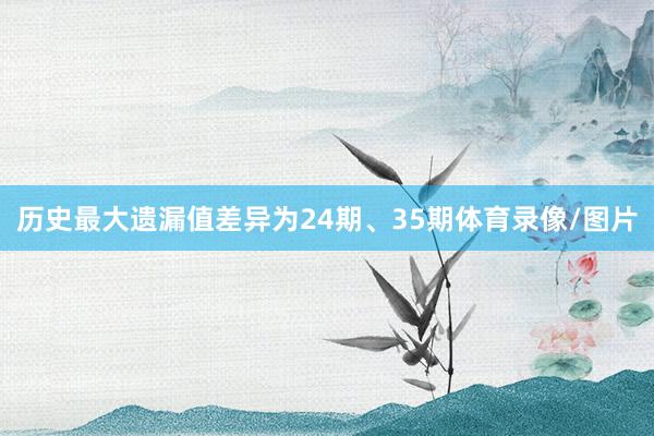 历史最大遗漏值差异为24期、35期体育录像/图片