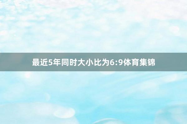 最近5年同时大小比为6:9体育集锦
