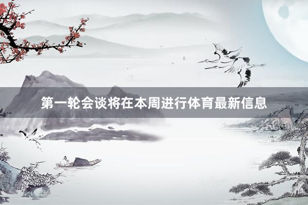 第一轮会谈将在本周进行体育最新信息
