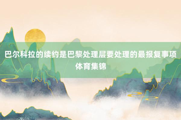 巴尔科拉的续约是巴黎处理层要处理的最报复事项体育集锦