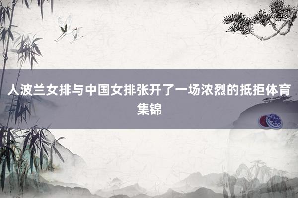 人波兰女排与中国女排张开了一场浓烈的抵拒体育集锦