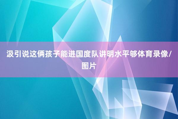 汲引说这俩孩子能进国度队讲明水平够体育录像/图片
