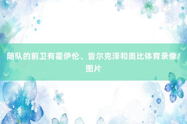 随队的前卫有霍伊伦、皆尔克泽和奥比体育录像/图片