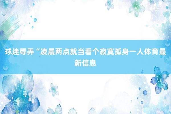 球迷辱弄“凌晨两点就当看个寂寞孤身一人体育最新信息