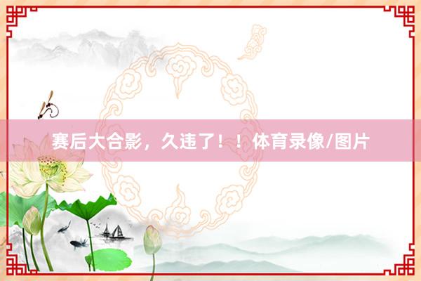 赛后大合影，久违了！！体育录像/图片