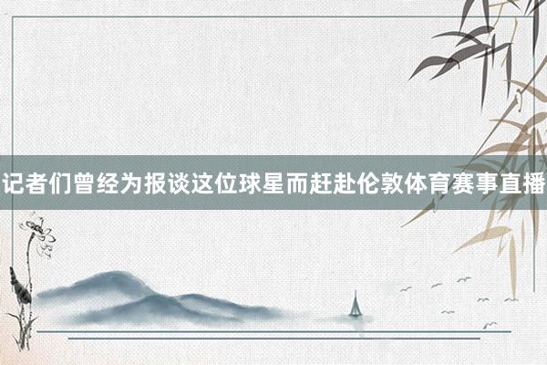 记者们曾经为报谈这位球星而赶赴伦敦体育赛事直播