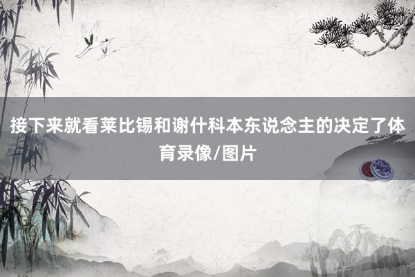 接下来就看莱比锡和谢什科本东说念主的决定了体育录像/图片