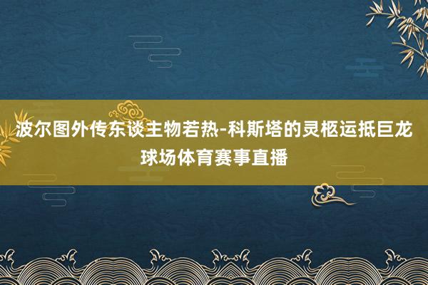 波尔图外传东谈主物若热-科斯塔的灵柩运抵巨龙球场体育赛事直播