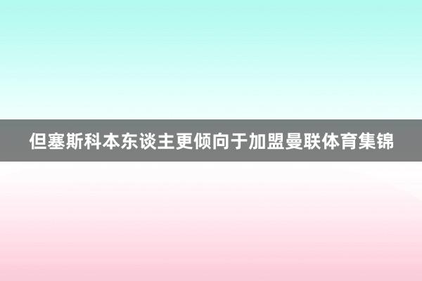 但塞斯科本东谈主更倾向于加盟曼联体育集锦