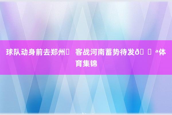 球队动身前去郑州✈ 客战河南蓄势待发💪体育集锦