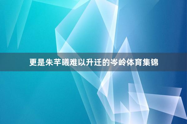 更是朱芊曦难以升迁的岑岭体育集锦