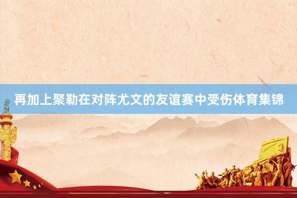 再加上聚勒在对阵尤文的友谊赛中受伤体育集锦