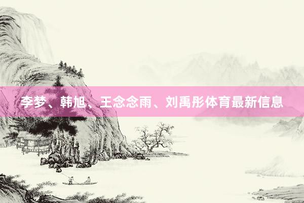 李梦、韩旭、王念念雨、刘禹彤体育最新信息