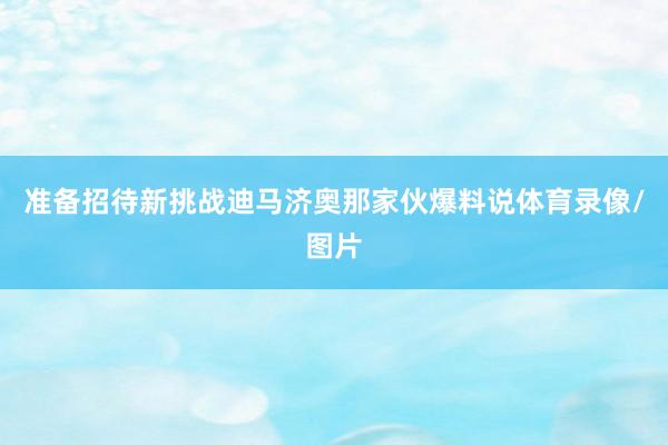 准备招待新挑战迪马济奥那家伙爆料说体育录像/图片