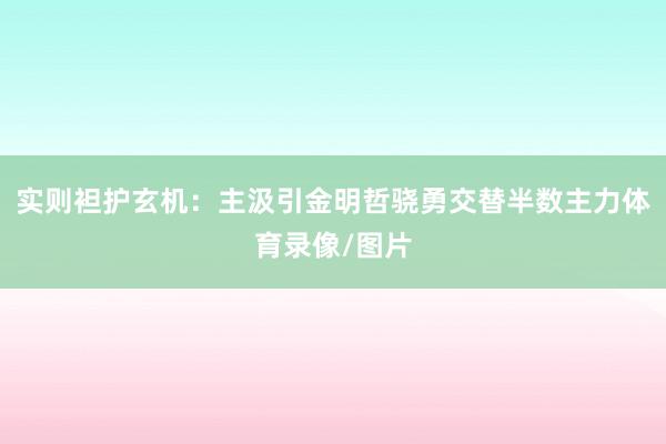 实则袒护玄机：主汲引金明哲骁勇交替半数主力体育录像/图片