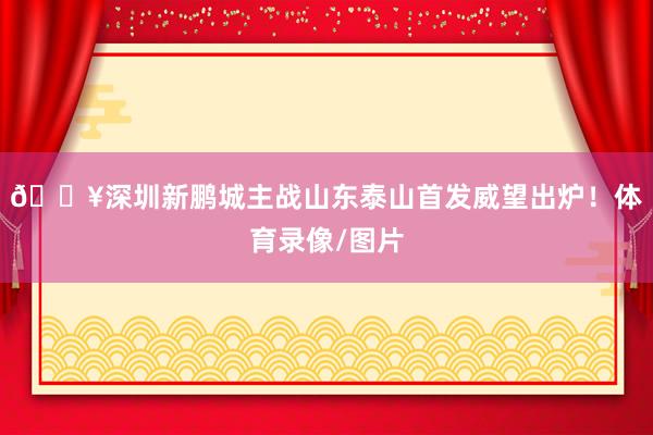 🔥深圳新鹏城主战山东泰山首发威望出炉！体育录像/图片