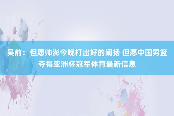 吴前：但愿帅澎今晚打出好的阐扬 但愿中国男篮夺得亚洲杯冠军体育最新信息