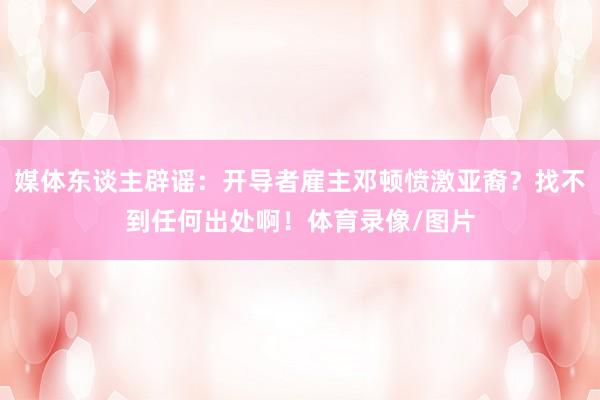 媒体东谈主辟谣：开导者雇主邓顿愤激亚裔？找不到任何出处啊！体育录像/图片