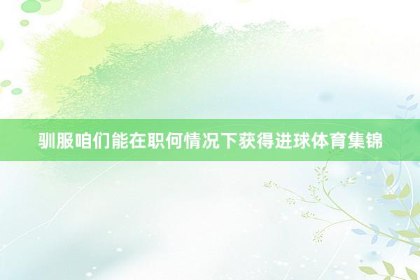 驯服咱们能在职何情况下获得进球体育集锦