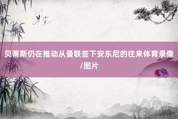 贝蒂斯仍在推动从曼联签下安东尼的往来体育录像/图片