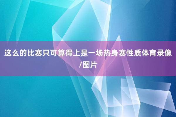 这么的比赛只可算得上是一场热身赛性质体育录像/图片