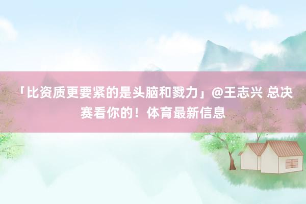 「比资质更要紧的是头脑和戮力」@王志兴 总决赛看你的！体育最新信息