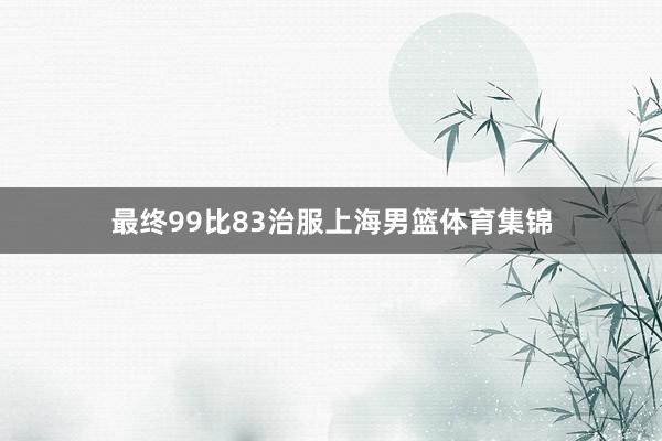 最终99比83治服上海男篮体育集锦