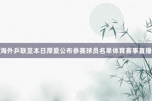 海外乒联至本日厚爱公布参赛球员名单体育赛事直播