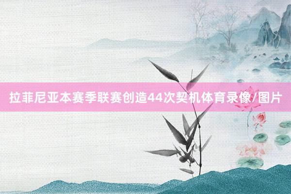 拉菲尼亚本赛季联赛创造44次契机体育录像/图片