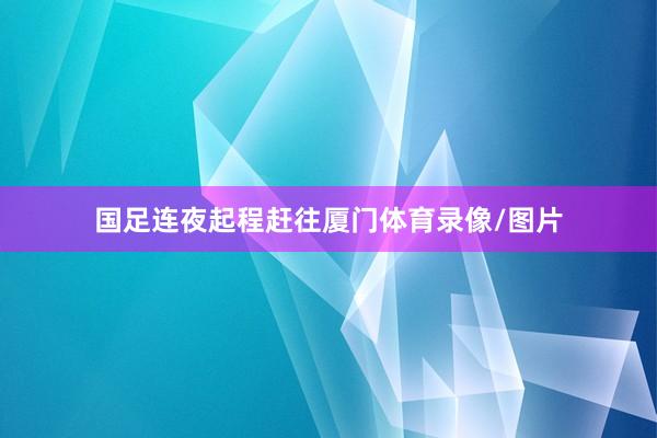 国足连夜起程赶往厦门体育录像/图片