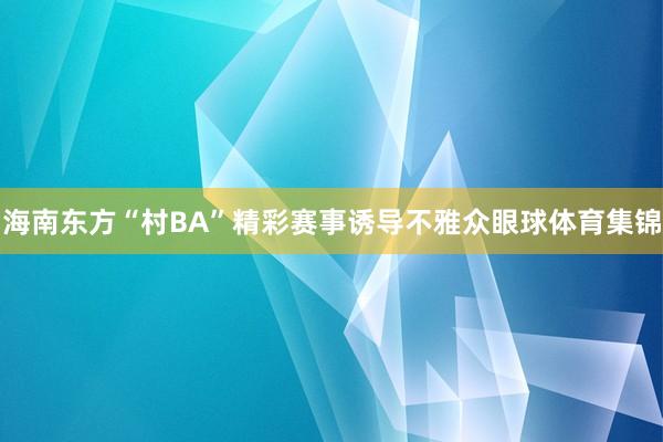 海南东方“村BA”精彩赛事诱导不雅众眼球体育集锦