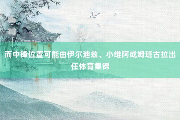 而中锋位置可能由伊尔迪兹、小维阿或姆班古拉出任体育集锦
