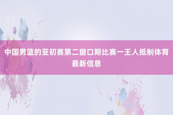 中国男篮的亚初赛第二窗口期比赛一王人抵制体育最新信息