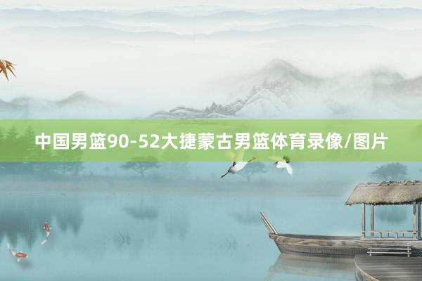 中国男篮90-52大捷蒙古男篮体育录像/图片