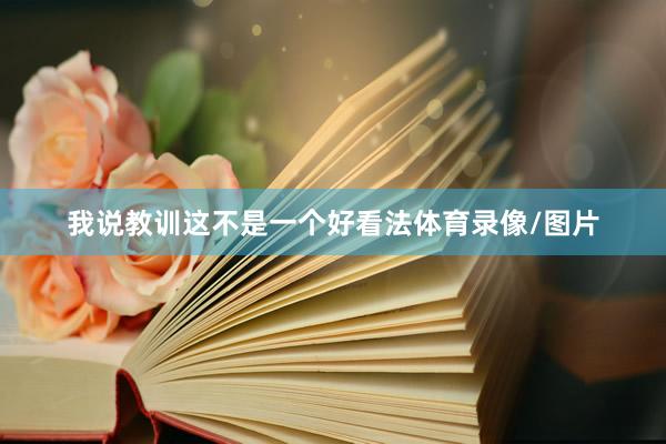 我说教训这不是一个好看法体育录像/图片